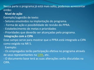 Nessa parte o programa já está mais solto, podemos acrescentar
então:
Nível de ação
Exemplo/sugestão de texto:
- Setores envolvidos na implantação do programa.
- Forma de ação e possibilidade de revisão do PPRA.
- Estabelecimento de metas e prioridades
- Prioridades que deverão ser alcançadas pelo programa.
Integração com a CIPA
Esse campo serve para mostrar que o PPRA está integrado a CIPA
como exigido na NR 5.
Exemplo:
- Os empregados terão participação efetiva no programa através
de seus representantes na CIPA, etc.
- O documento base terá as suas alterações serão discutidas na
CIPA.
 