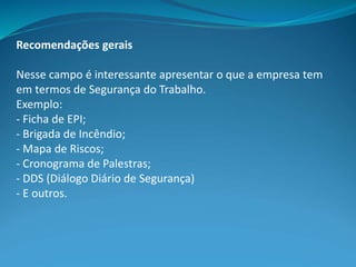 Recomendações gerais
Nesse campo é interessante apresentar o que a empresa tem
em termos de Segurança do Trabalho.
Exemplo:
- Ficha de EPI;
- Brigada de Incêndio;
- Mapa de Riscos;
- Cronograma de Palestras;
- DDS (Diálogo Diário de Segurança)
- E outros.
 