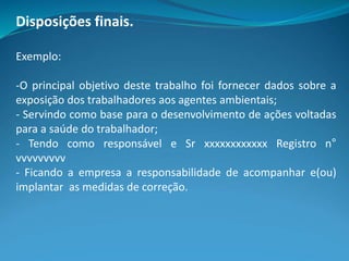 Disposições finais.
Exemplo:
-O principal objetivo deste trabalho foi fornecer dados sobre a
exposição dos trabalhadores aos agentes ambientais;
- Servindo como base para o desenvolvimento de ações voltadas
para a saúde do trabalhador;
- Tendo como responsável e Sr xxxxxxxxxxxx Registro n°
vvvvvvvvv
- Ficando a empresa a responsabilidade de acompanhar e(ou)
implantar as medidas de correção.
 