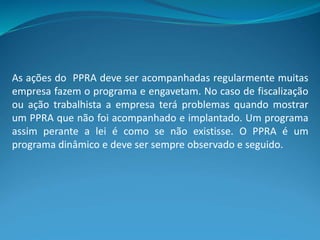 As ações do PPRA deve ser acompanhadas regularmente muitas
empresa fazem o programa e engavetam. No caso de fiscalização
ou ação trabalhista a empresa terá problemas quando mostrar
um PPRA que não foi acompanhado e implantado. Um programa
assim perante a lei é como se não existisse. O PPRA é um
programa dinâmico e deve ser sempre observado e seguido.
 