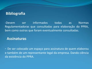 Bibliografia
-Devem ser informados todas as Normas
Regulamentadoras que consultadas para elaboração do PPRA,
bem como outras que foram eventualmente consultadas.
Assinaturas
- De ser colocado um espaço para assinatura de quem elaborou
e também de um representante legal da empresa. Dando ciência
da existência do PPRA.
 