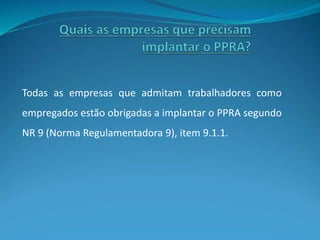 Todas as empresas que admitam trabalhadores como
empregados estão obrigadas a implantar o PPRA segundo
NR 9 (Norma Regulamentadora 9), item 9.1.1.
 