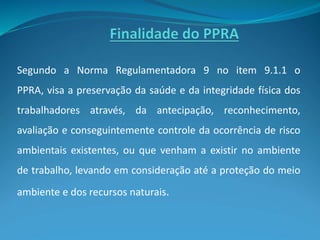 Segundo a Norma Regulamentadora 9 no item 9.1.1 o
PPRA, visa a preservação da saúde e da integridade física dos
trabalhadores através, da antecipação, reconhecimento,
avaliação e conseguintemente controle da ocorrência de risco
ambientais existentes, ou que venham a existir no ambiente
de trabalho, levando em consideração até a proteção do meio
ambiente e dos recursos naturais.
 