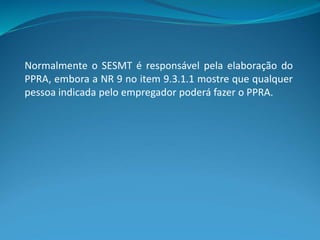 Normalmente o SESMT é responsável pela elaboração do
PPRA, embora a NR 9 no item 9.3.1.1 mostre que qualquer
pessoa indicada pelo empregador poderá fazer o PPRA.
 