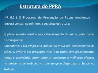 Estrutura do PPRA
NR 9.2.1 O Programa de Prevenção de Riscos Ambientais
deverá conter, no mínimo, a seguinte estrutura:
a) planejamento anual com estabelecimento de metas, prioridades
e cronograma;
Comentário: Essa etapa visa adotar no PPRA um planejamento de
ações. O PPRA é um programa vivo. E as ações com planejamento,
metas e prioridades visam garantir mudanças e melhorias efetivas
no ambiente de trabalho no que tange a Segurança e Saúde no
Trabalho.
 
