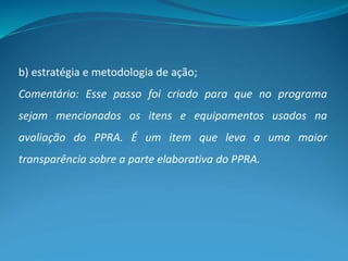 b) estratégia e metodologia de ação;
Comentário: Esse passo foi criado para que no programa
sejam mencionados os itens e equipamentos usados na
avaliação do PPRA. É um item que leva a uma maior
transparência sobre a parte elaborativa do PPRA.
 