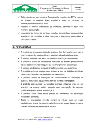 Título:
Programa de Prevenção de Riscos
Ambientais - PPRA
Páginas
- 10 -/44
CONVERD CONSTRUÇÃO CIVIL EIRELI
Fone: (62) 3357- 4607 Site: www.converd.com.br
 Determinação do uso correto e fornecimento, gratuito, dos EPI´s, quando
se fizerem necessários: Após esgotados todos os recursos de
eliminação/minimização do risco.
 Preparar e analisar estatísticas de acidentes, servindo-se delas para
melhorar a prevenção.
 Inspecionar as frentes de serviços, veículos, ferramentas e equipamentos,
levantando as condições e atos inseguros e designando responsável e
data pela correção.
8. REGRAS GERAIS
 É proibido ao empregado executar qualquer tipo de trabalho, sem para o
qual o mesmo não esteja publicado ou autorizado pelo chefe ou setor;
 É proibido deixar de usar EPI’s necessário a sua função ou atividade;
 É proibido a prática de brincadeiras nos locais de trabalho principalmente
as que ocasionem atos inseguros ou constrangimentos aos colegas;
 É proibido a indisciplina e insubordinação junto aos seus superiores;
 É proibido os jogos viciosos com apostas e uso de bebidas alcoólicas,
mesmo em intervalos nas dependências da empresa;
 É proibido alterar as condições de funcionamento ou instalação de
qualquer máquina ou equipamento sem as devidas autorizações;
 É proibido sobrecarregar as tomadas elétricas, utilizando mais de um
aparelho na mesma saída, somente com autorização de pessoas
qualificadas (eletricista de manutenção);
 É proibido fumar onde existir placas de advertência ou sinalização
indicando o contrário;
 Todos os empregados deverão cumprir na integra todas as regras
estabelecidas acima, bem como o atendimento as regras das empresas e
clientes onde houver prestação de serviço.
 