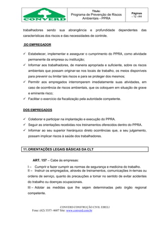 Título:
Programa de Prevenção de Riscos
Ambientais - PPRA
Páginas
- 12 -/44
CONVERD CONSTRUÇÃO CIVIL EIRELI
Fone: (62) 3357- 4607 Site: www.converd.com.br
trabalhadores sendo sua abrangência e profundidade dependentes das
características dos riscos e das necessidades de controle.
DO EMPREGADOR
 Estabelecer, implementar e assegurar o cumprimento do PPRA, como atividade
permanente da empresa ou instituição;
 Informar aos trabalhadores, de maneira apropriada e suficiente, sobre os riscos
ambientais que possam originar-se nos locais de trabalho, os meios disponíveis
para prevenir ou limitar tais riscos e para se proteger dos mesmos;
 Permitir aos empregados interromperem imediatamente suas atividades, em
caso de ocorrência de riscos ambientais, que os coloquem em situação de grave
e eminente risco;
 Facilitar o exercício da fiscalização pela autoridade competente.
DOS EMPREGADOS
 Colaborar e participar na implantação e execução do PPRA.
 Seguir as orientações recebidas nos treinamentos oferecidos dentro do PPRA.
 Informar ao seu superior hierárquico direto ocorrências que, a seu julgamento,
possam implicar riscos à saúde dos trabalhadores.
11.ORIENTAÇÕES LEGAIS BÁSICAS DA CLT
ART. 157 – Cabe às empresas:
I – Cumprir e fazer cumprir as normas de segurança e medicina do trabalho.
II – Instruir os empregados, através de treinamentos, comunicações in-ternas ou
ordens de serviço, quanto às precauções a tomar no sentido de evitar acidentes
do trabalho ou doenças ocupacionais.
III – Adotar as medidas que lhe sejam determinadas pelo órgão regional
competente.
 