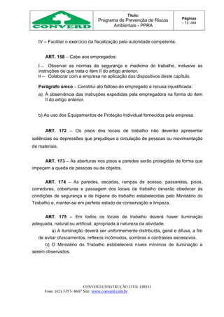 Título:
Programa de Prevenção de Riscos
Ambientais - PPRA
Páginas
- 13 -/44
CONVERD CONSTRUÇÃO CIVIL EIRELI
Fone: (62) 3357- 4607 Site: www.converd.com.br
IV – Facilitar o exercício da fiscalização pela autoridade competente.
ART. 158 – Cabe aos empregados:
I – Observar as normas de segurança e medicina do trabalho, inclusive as
instruções de que trata o item II do artigo anterior.
II – Colaborar com a empresa na aplicação dos dispositivos deste capítulo.
Parágrafo único – Constitui ato faltoso do empregado a recusa injustificada:
a) À observância das instruções expedidas pela empregadora na forma do item
II do artigo anterior.
b) Ao uso dos Equipamentos de Proteção Individual fornecidos pela empresa.
ART. 172 – Os pisos dos locais de trabalho não deverão apresentar
saliências ou depressões que prejudique a circulação de pessoas ou movimentação
de materiais.
ART. 173 – As aberturas nos pisos e paredes serão protegidas de forma que
impeçam a queda de pessoas ou de objetos.
ART. 174 – As paredes, escadas, rampas de acesso, passarelas, pisos,
corredores, coberturas e passagem dos locais de trabalho deverão obedecer às
condições de segurança e de higiene do trabalho estabelecidas pelo Ministério do
Trabalho e, manter-se em perfeito estado de conservação e limpeza.
ART. 175 – Em todos os locais de trabalho deverá haver iluminação
adequada, natural ou artificial, apropriada à natureza da atividade.
a) A iluminação deverá ser uniformemente distribuída, geral e difusa, a fim
de evitar ofuscamentos, reflexos incômodos, sombras e contrastes excessivos.
b) O Ministério do Trabalho estabelecerá níveis mínimos de iluminação a
serem observados.
 