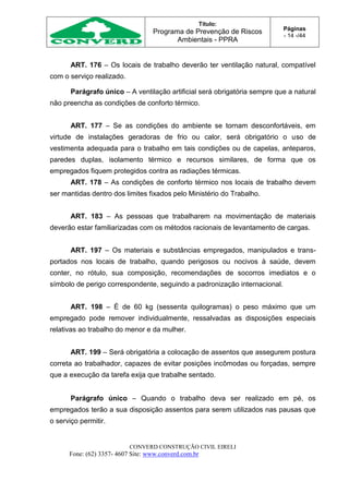 Título:
Programa de Prevenção de Riscos
Ambientais - PPRA
Páginas
- 14 -/44
CONVERD CONSTRUÇÃO CIVIL EIRELI
Fone: (62) 3357- 4607 Site: www.converd.com.br
ART. 176 – Os locais de trabalho deverão ter ventilação natural, compatível
com o serviço realizado.
Parágrafo único – A ventilação artificial será obrigatória sempre que a natural
não preencha as condições de conforto térmico.
ART. 177 – Se as condições do ambiente se tornam desconfortáveis, em
virtude de instalações geradoras de frio ou calor, será obrigatório o uso de
vestimenta adequada para o trabalho em tais condições ou de capelas, anteparos,
paredes duplas, isolamento térmico e recursos similares, de forma que os
empregados fiquem protegidos contra as radiações térmicas.
ART. 178 – As condições de conforto térmico nos locais de trabalho devem
ser mantidas dentro dos limites fixados pelo Ministério do Trabalho.
ART. 183 – As pessoas que trabalharem na movimentação de materiais
deverão estar familiarizadas com os métodos racionais de levantamento de cargas.
ART. 197 – Os materiais e substâncias empregados, manipulados e trans-
portados nos locais de trabalho, quando perigosos ou nocivos à saúde, devem
conter, no rótulo, sua composição, recomendações de socorros imediatos e o
símbolo de perigo correspondente, seguindo a padronização internacional.
ART. 198 – É de 60 kg (sessenta quilogramas) o peso máximo que um
empregado pode remover individualmente, ressalvadas as disposições especiais
relativas ao trabalho do menor e da mulher.
ART. 199 – Será obrigatória a colocação de assentos que assegurem postura
correta ao trabalhador, capazes de evitar posições incômodas ou forçadas, sempre
que a execução da tarefa exija que trabalhe sentado.
Parágrafo único – Quando o trabalho deva ser realizado em pé, os
empregados terão a sua disposição assentos para serem utilizados nas pausas que
o serviço permitir.
 