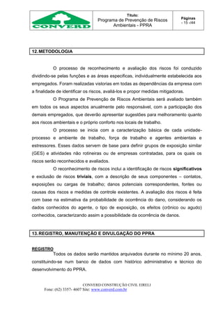 Título:
Programa de Prevenção de Riscos
Ambientais - PPRA
Páginas
- 15 -/44
CONVERD CONSTRUÇÃO CIVIL EIRELI
Fone: (62) 3357- 4607 Site: www.converd.com.br
12.METODOLOGIA
O processo de reconhecimento e avaliação dos riscos foi conduzido
dividindo-se pelas funções e as áreas especificas, individualmente estabelecida aos
empregados. Foram realizadas vistorias em todas as dependências da empresa com
a finalidade de identificar os riscos, avaliá-los e propor medidas mitigadoras.
O Programa de Prevenção de Riscos Ambientais será avaliado também
em todos os seus aspectos anualmente pelo responsável, com a participação dos
demais empregados, que deverão apresentar sugestões para melhoramento quanto
aos riscos ambientais e o próprio conforto nos locais de trabalho.
O processo se inicia com a caracterização básica de cada unidade-
processo e ambiente de trabalho, força de trabalho e agentes ambientais e
estressores. Esses dados servem de base para definir grupos de exposição similar
(GES) e atividades não rotineiras ou de empresas contratadas, para os quais os
riscos serão reconhecidos e avaliados.
O reconhecimento de riscos inclui a identificação de riscos significativos
e exclusão de riscos triviais, com a descrição de seus componentes – contatos,
exposições ou cargas de trabalho; danos potenciais correspondentes, fontes ou
causas dos riscos e medidas de controle existentes. A avaliação dos riscos é feita
com base na estimativa da probabilidade de ocorrência do dano, considerando os
dados conhecidos do agente, o tipo de exposição, os efeitos (crônico ou agudo)
conhecidos, caracterizando assim a possibilidade da ocorrência de danos.
13.REGISTRO, MANUTENÇÃO E DIVULGAÇÃO DO PPRA
REGISTRO
Todos os dados serão mantidos arquivados durante no mínimo 20 anos,
constituindo-se num banco de dados com histórico administrativo e técnico do
desenvolvimento do PPRA.
 