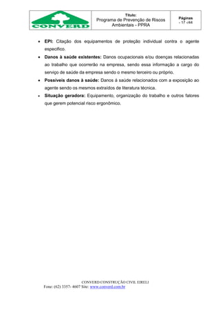Título:
Programa de Prevenção de Riscos
Ambientais - PPRA
Páginas
- 17 -/44
CONVERD CONSTRUÇÃO CIVIL EIRELI
Fone: (62) 3357- 4607 Site: www.converd.com.br
 EPI: Citação dos equipamentos de proteção individual contra o agente
especifico.
 Danos à saúde existentes: Danos ocupacionais e/ou doenças relacionadas
ao trabalho que ocorrerão na empresa, sendo essa informação a cargo do
serviço de saúde da empresa sendo o mesmo terceiro ou próprio.
 Possíveis danos à saúde: Danos á saúde relacionados com a exposição ao
agente sendo os mesmos extraídos de literatura técnica.
 Situação geradora: Equipamento, organização do trabalho e outros fatores
que gerem potencial risco ergonômico.
 