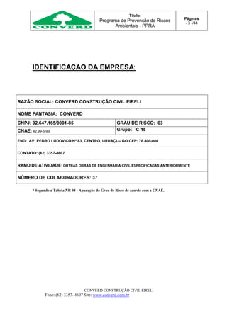 Título:
Programa de Prevenção de Riscos
Ambientais - PPRA
Páginas
- 3 -/44
CONVERD CONSTRUÇÃO CIVIL EIRELI
Fone: (62) 3357- 4607 Site: www.converd.com.br
IDENTIFICAÇAO DA EMPRESA:
RAZÃO SOCIAL: CONVERD CONSTRUÇÃO CIVIL EIRELI
NOME FANTASIA: CONVERD
CNPJ: 02.647.165/0001-85 GRAU DE RISCO: 03
CNAE: 42.99-5-99 Grupo: C-18
END: AV: PEDRO LUDOVICO Nº 83, CENTRO, URUAÇU– GO CEP: 76.400-000
CONTATO: (62) 3357-4607
RAMO DE ATIVIDADE: OUTRAS OBRAS DE ENGENHARIA CIVIL ESPECIFICADAS ANTERIORMENTE
NÚMERO DE COLABORADORES: 37
* Segundo a Tabela NR 04 - Apuração do Grau de Risco de acordo com a CNAE.
 