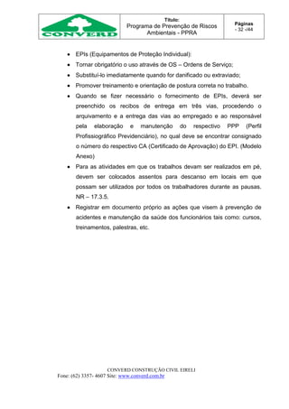Título:
Programa de Prevenção de Riscos
Ambientais - PPRA
Páginas
- 32 -/44
CONVERD CONSTRUÇÃO CIVIL EIRELI
Fone: (62) 3357- 4607 Site: www.converd.com.br
 EPIs (Equipamentos de Proteção Individual):
 Tornar obrigatório o uso através de OS – Ordens de Serviço;
 Substituí-lo imediatamente quando for danificado ou extraviado;
 Promover treinamento e orientação de postura correta no trabalho.
 Quando se fizer necessário o fornecimento de EPIs, deverá ser
preenchido os recibos de entrega em três vias, procedendo o
arquivamento e a entrega das vias ao empregado e ao responsável
pela elaboração e manutenção do respectivo PPP (Perfil
Profissiográfico Previdenciário), no qual deve se encontrar consignado
o número do respectivo CA (Certificado de Aprovação) do EPI. (Modelo
Anexo)
 Para as atividades em que os trabalhos devam ser realizados em pé,
devem ser colocados assentos para descanso em locais em que
possam ser utilizados por todos os trabalhadores durante as pausas.
NR – 17.3.5.
 Registrar em documento próprio as ações que visem à prevenção de
acidentes e manutenção da saúde dos funcionários tais como: cursos,
treinamentos, palestras, etc.
 