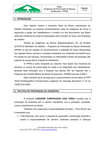 Título:
Programa de Prevenção de Riscos
Ambientais - PPRA
Páginas
- 4 -/44
CONVERD CONSTRUÇÃO CIVIL EIRELI
Fone: (62) 3357- 4607 Site: www.converd.com.br
1. INTRODUÇÃO
Este relatório contém o Inventario Geral de Riscos relacionados ao
trabalho existentes na empresa compreendendo todas as categorias de riscos à
segurança e saúde dos trabalhadores e constitui um dos documentos que fazem
parte das iniciativas por parte do empregador para controlar os riscos nos ambientes
de trabalho.
Atende às exigências da Norma Regulamentadora 09, da Portaria
3214/78 do Ministério do trabalho – Programa de Prevenção de Riscos Ambientais
(PPRA) no que diz respeito ao reconhecimento e avaliação de riscos relacionados
aos agentes físicos, químicos e biológico existentes nos ambientes de trabalho que,
em função de sua natureza, concentração ou intensidade e tempo de exposição são
capazes de causar danos à saúde do trabalhador.
O PPRA é parte integrante do conjunto mais amplo das iniciativas da
empresa no campo da preservação da saúde e da integridade dos trabalhadores,
devendo estar articulado com o disposto nas demais NR, em especial com o
Programa de Controle Médico de Saúde Ocupacional - PCMSO previsto na NR-7.
Este inventário serve de base para o preenchimento do formulário do PPP
(Perfil Profissiográfico Previdenciário) exigência da Instrução Normativa nº 45 de
16/98/10 do INSS.
2. POLÍTICA DE PREVENÇÃO DE ACIDENTES
A empresa CONVERD CONSTRUÇÃO CIVIL EIRELI acredita que a
prevenção de acidentes tem a mesma importância que a produção, qualidade,
custos e atendimento ao cliente.
Trabalhar com segurança é responsabilidade de todos – Para afirmar isto
é necessário que:
 Toda liderança, bem como, o pessoal de supervisão, coordenação entenda e
aceite a responsabilidade de prevenir acidentes pessoais e doenças
 