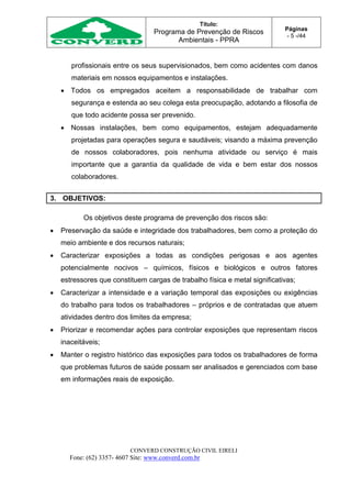 Título:
Programa de Prevenção de Riscos
Ambientais - PPRA
Páginas
- 5 -/44
CONVERD CONSTRUÇÃO CIVIL EIRELI
Fone: (62) 3357- 4607 Site: www.converd.com.br
profissionais entre os seus supervisionados, bem como acidentes com danos
materiais em nossos equipamentos e instalações.
 Todos os empregados aceitem a responsabilidade de trabalhar com
segurança e estenda ao seu colega esta preocupação, adotando a filosofia de
que todo acidente possa ser prevenido.
 Nossas instalações, bem como equipamentos, estejam adequadamente
projetadas para operações segura e saudáveis; visando a máxima prevenção
de nossos colaboradores, pois nenhuma atividade ou serviço é mais
importante que a garantia da qualidade de vida e bem estar dos nossos
colaboradores.
3. OBJETIVOS:
Os objetivos deste programa de prevenção dos riscos são:
 Preservação da saúde e integridade dos trabalhadores, bem como a proteção do
meio ambiente e dos recursos naturais;
 Caracterizar exposições a todas as condições perigosas e aos agentes
potencialmente nocivos – químicos, físicos e biológicos e outros fatores
estressores que constituem cargas de trabalho física e metal significativas;
 Caracterizar a intensidade e a variação temporal das exposições ou exigências
do trabalho para todos os trabalhadores – próprios e de contratadas que atuem
atividades dentro dos limites da empresa;
 Priorizar e recomendar ações para controlar exposições que representam riscos
inaceitáveis;
 Manter o registro histórico das exposições para todos os trabalhadores de forma
que problemas futuros de saúde possam ser analisados e gerenciados com base
em informações reais de exposição.
 