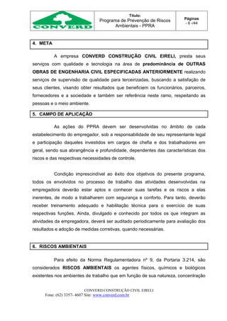 Título:
Programa de Prevenção de Riscos
Ambientais - PPRA
Páginas
- 6 -/44
CONVERD CONSTRUÇÃO CIVIL EIRELI
Fone: (62) 3357- 4607 Site: www.converd.com.br
4. META
A empresa CONVERD CONSTRUÇÃO CIVIL EIRELI, presta seus
serviços com qualidade e tecnologia na área de predominância de OUTRAS
OBRAS DE ENGENHARIA CIVIL ESPECIFICADAS ANTERIORMENTE realizando
serviços de supervisão de qualidade para terceirizadas, buscando a satisfação de
seus clientes, visando obter resultados que beneficiem os funcionários, parceiros,
fornecedores e a sociedade e também ser referência neste ramo, respeitando as
pessoas e o meio ambiente.
5. CAMPO DE APLICAÇÃO
As ações do PPRA devem ser desenvolvidas no âmbito de cada
estabelecimento do empregador, sob a responsabilidade de seu representante legal
e participação daqueles investidos em cargos de chefia e dos trabalhadores em
geral, sendo sua abrangência e profundidade, dependentes das características dos
riscos e das respectivas necessidades de controle.
Condição imprescindível ao êxito dos objetivos do presente programa,
todos os envolvidos no processo de trabalho das atividades desenvolvidas na
empregadora deverão estar aptos e conhecer suas tarefas e os riscos a elas
inerentes, de modo a trabalharem com segurança e conforto. Para tanto, deverão
receber treinamento adequado e habilitação técnica para o exercício de suas
respectivas funções. Ainda, divulgado e conhecido por todos os que integram as
atividades da empregadora, deverá ser auditado periodicamente para avaliação dos
resultados e adoção de medidas corretivas, quando necessárias.
6. RISCOS AMBIENTAIS
Para efeito da Norma Regulamentadora nº 9, da Portaria 3.214, são
considerados RISCOS AMBIENTAIS os agentes físicos, químicos e biológicos
existentes nos ambientes de trabalho que em função de sua natureza, concentração
 