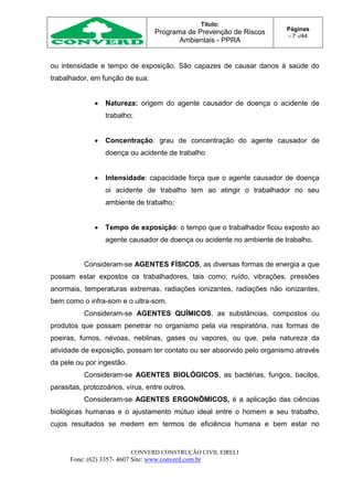 Título:
Programa de Prevenção de Riscos
Ambientais - PPRA
Páginas
- 7 -/44
CONVERD CONSTRUÇÃO CIVIL EIRELI
Fone: (62) 3357- 4607 Site: www.converd.com.br
ou intensidade e tempo de exposição. São capazes de causar danos à saúde do
trabalhador, em função de sua:
 Natureza: origem do agente causador de doença o acidente de
trabalho;
 Concentração: grau de concentração do agente causador de
doença ou acidente de trabalho
 Intensidade: capacidade força que o agente causador de doença
oi acidente de trabalho tem ao atingir o trabalhador no seu
ambiente de trabalho;
 Tempo de exposição: o tempo que o trabalhador ficou exposto ao
agente causador de doença ou acidente no ambiente de trabalho.
Consideram-se AGENTES FÍSICOS, as diversas formas de energia a que
possam estar expostos os trabalhadores, tais como: ruído, vibrações, pressões
anormais, temperaturas extremas, radiações ionizantes, radiações não ionizantes,
bem como o infra-som e o ultra-som.
Consideram-se AGENTES QUÍMICOS, as substâncias, compostos ou
produtos que possam penetrar no organismo pela via respiratória, nas formas de
poeiras, fumos, névoas, neblinas, gases ou vapores, ou que, pela natureza da
atividade de exposição, possam ter contato ou ser absorvido pelo organismo através
da pele ou por ingestão.
Consideram-se AGENTES BIOLÓGICOS, as bactérias, fungos, bacilos,
parasitas, protozoários, vírus, entre outros.
Consideram-se AGENTES ERGONÔMICOS, é a aplicação das ciências
biológicas humanas e o ajustamento mútuo ideal entre o homem e seu trabalho,
cujos resultados se medem em termos de eficiência humana e bem estar no
 