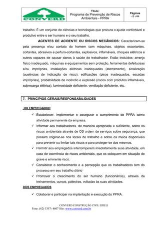 Título:
Programa de Prevenção de Riscos
Ambientais - PPRA
Páginas
- 8 -/44
CONVERD CONSTRUÇÃO CIVIL EIRELI
Fone: (62) 3357- 4607 Site: www.converd.com.br
trabalho. É um conjunto de ciências e tecnologias que procura o ajuste confortável e
produtivo entre o ser humano e o seu trabalho.
AGENTES DE ACIDENTE OU RISCOS MECÂNICOS: Caracterizam-se
pela presença e/ou contato do homem com máquinas, objetos escoriantes,
cortantes, abrasivos e perfuro-cortantes, explosivos, inflamáveis, choques elétricos e
outros capazes de causar danos à saúde do trabalhador. Estão incluídos: arranjo
físico inadequado, máquinas e equipamentos sem proteção, ferramentas defeituosas
e/ou impróprias, instalações elétricas inadequadas (aterramento), sinalização
(ausências de indicação de risco), edificações (pisos inadequados, escadas
impróprias), probabilidade de incêndio e explosão (riscos com produtos inflamáveis,
sobrecarga elétrica), luminosidade deficiente, ventilação deficiente, etc.
7. PRINCÍPIOS GERAIS/RESPONSABILIDADES
DO EMPREGADOR
 Estabelecer, implementar e assegurar o cumprimento do PPRA como
atividade permanente da empresa.
 Informar aos trabalhadores, de maneira apropriada e suficiente, sobre os
riscos ambientais através de OS ordem de serviços sobre segurança, que
possam originar-se nos locais de trabalho e sobre os meios disponíveis
para prevenir ou limitar tais riscos e para proteger-se dos mesmos.
 Permitir aos empregados interromperem imediatamente suas atividade, em
caso de ocorrência de riscos ambientais, que os coloquem em situação de
grave e eminente risco.
 Considerar o conhecimento e a percepção que os trabalhadores tem do
processo em seu trabalho diário
 Promover o crescimento do ser humano (funcionários), através de
treinamentos, cursos, palestras, voltadas às suas atividades.
DOS EMPREGADOS
 Colaborar e participar na implantação e execução do PPRA.
 