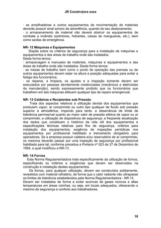 JR Construtora xxxx



· as empilhadeiras e outros equipamentos de movimentação de materiais
deverão possuir sinal sonoro de advertência, quando do seu deslocamento;
· o armazenamento de material não deverá obstruir os equipamentos de
combate a incêndio (extintores, hidrantes, caixas de mangueiras, etc.), bem
como saídas de emergência.

NR- 12 Máquinas e Equipamentos
    Dispõe sobre os critérios de segurança para a instalação de máquinas e
equipamentos e das áreas de trabalho onde são instalados.
Desta forma temos:
· armazenagem e manuseio de materiais, máquinas e equipamentos e das
áreas de trabalho onde são instalados. Desta forma temos:
· as mesas de trabalho bem como o ponto de operação das prensas ou de
outros equipamentos devem estar na altura e posição adequadas para evitar a
fadiga dos funcionários;
· os reparos, a limpeza, os ajustes e a inspeção somente devem ser
executados por pessoas devidamente credenciadas (mecânicos e eletricistas
da manutenção), sendo expressamente proibido que os funcionários que
trabalhem em tais máquinas efetuem qualquer tipo de reparo emergencial.

NR- 13 Caldeiras e Recipientes sob Pressão
     Trata dos aspectos relativos à utilização devida dos equipamentos que
produzem vapor, ar comprimido ou outro tipo qualquer de fluído sob pressão
superior à atmosférica, impondo para tanto: a observância de limite de
tolerância permissível quanto ao maior valor de pressão efetiva de vapor ou ar
comprimido; a utilização de dispositivos de segurança; a freqüente atualização
dos dados que constituem o histórico da vida útil dos equipamentos e
especificações técnicas relativas para fins de segurança, critérios para
instalação dos equipamentos; exigência de inspeções periódicas nos
equipamentos por profissional habilitado e treinamento obrigatório para
operadores. Se a empresa possuir caldeira e/ou reservatório de ar comprimido,
os mesmos deverão passar por uma inspeção de segurança por profissional
habilitado para tal, conforme preceitua a Portaria nº 023 de 27 de Dezembro de
1994, a qual modificou a NR-13.
.
NR- 14 Fornos
   Esta Norma Regulamentadora trata especificamente da utilização de fornos,
especificando os critérios e exigências que devem ser observados na
construção e instalação destes equipamentos.
     Os fornos, para qualquer utilização, devem ser construídos solidamente,
revestidos com material refratário, de forma que o calor radiante não ultrapasse
os limites de tolerância estabelecidos pela Norma Regulamentadora - NR 15.
Devem ser instalados de forma a evitar acúmulo de gases nocivos e altas
temperaturas em áreas vizinhas, ou seja, em locais adequados, oferecendo o
máximo de segurança e conforto aos trabalhadores.




                                                                             10
 