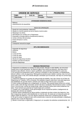JR Construtora xxxx



           ORDEM DE SERVIÇO                                           PEDREIRO
     CBO:                     9-51.10       Nome:
     Admissão:                              Função:        Pedreiro

                                   ATIVIDADES DESENVOLVIDAS
- Reboco;
- Assentamento de esquadrias.

                                       RISCO DA OPERAÇÃO
- Queda de nível (andaimes, balancins);
- Queda no nível (é quando se cai do mesmo nível do solo);
- Respingos nos olhos;
- Dermatoses por contato com a Argamassa;
- Exposição a energia elétrica (revestimento externo);
- Cortes e feridas (ferramentas);
- Poeira (limpeza e outros;
- Ruído;
- Transporte manual de cargas.

                                     EPI’s RECOMENDADOS
- Capacete de segurança
- Uniforme
- Botina
- Luvas de PVC
- Luvas de Látex
- Luvas de raspa
- Óculos de segurança (incolor)
- Protetor auricular de silicone
- Cinto de Segurança

                                     MEDIDAS PREVENTIVAS
- Inspecione os andaimes no começo de cada jornada. Atenção a cada detalhe, ser minucioso
nessa hora é muito importante. Se observar algum risco ainda que pequeno, não deixe que o
andaime seja utilizado. Acione o reparo qualificado, para posteriormente liberá-lo o para uso;
- Em serviços de revestimento interno, próximos a sacadas ou vãos de janelas, os trabalhadores
devem utilizar o cinto de segurança. Muita gente se pendura para realizar o serviço, isso é um erro
que pode custar à vida. Dê a devida atenção a atividade que irá executar, não faça na correria faça
com segurança;
- Inspecionar balancins no começo da cada jornada de trabalho. Isso não é dever só do Setor de
Segurança do Trabalho, CIPA e empresa. Na realidade ninguém pode fazer mais pela segurança
do trabalhador do que ele mesmo, portanto que cada um faça mais do que a sua parte;
- Evitar contato prolongado com a argamassa, ou cimento. Pois quando esses entram em contato
com a pele e não são logo removidos, tornam ela seca e enrijecida. Recomenda-se evitar o contato
com o uso de luvas, camisa de manga longa, calça comprida e botina para evitar problemas nos
pés. Trocar sempre que possível as roupas sujas com o produto;
- Cuidado com a rede elétrica. Evite aproximação! Se for impossível solicite o desligamento da
energia até o término do trabalho;
- Quando estiver trabalhando em altura solicite o isolamento da área a baixo dos balancins. Isso
faz a segurança de quem está trabalhando no nível do solo. Às vezes por um descuido pode cair
algum objeto do balancim, e se tiver alguém passando nessa hora o acidente pode ser fatal;
- Ao sair ou entrar no balancim bem como durante todo o exercício de cada atividade o trabalhador
deverá usar o Cinto de Segurança;
- Manter o local limpo e organizado. A bagunça é um causador de acidentes constantemente. Um




                                                                                           19
 