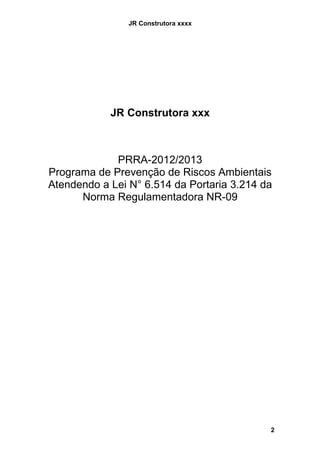 JR Construtora xxxx




            JR Construtora xxx



             PRRA-2012/2013
Programa de Prevenção de Riscos Ambientais
Atendendo a Lei N° 6.514 da Portaria 3.214 da
      Norma Regulamentadora NR-09




                                            2
 