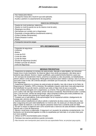 JR Construtora xxxx


- Faz massa para reboco;
- Transporta massa até o local em que será aplicada;
- Auxilia o pedreiro no assentamento de esquadrias.

                                       RISCO DA OPERAÇÃO
- Queda de nível (andaimes, balancins);
- Queda no nível (é quando se cai do mesmo nível do solo);
- Respingos nos olhos;
- Dermatoses por contato com a Argamassa;
- Exposição a energia elétrica (revestimento externo);
- Cortes e feridas (ferramentas);
- Poeira (limpeza e outros;
- Ruído;
- Transporte manual de cargas.

                                    EPI’s RECOMENDADOS
- Capacete de segurança
- Uniforme
- Botina
- Luvas de PVC
- Luvas de Látex
- Luvas de raspa
- Óculos de segurança (incolor)
- Protetor auricular de silicone
- Cinto de Segurança

                                     MEDIDAS PREVENTIVAS
- Inspecione os andaimes no começo de cada jornada. Atenção a cada detalhe, ser minucioso
nessa hora é muito importante. Se observar algum risco ainda que pequeno, não deixe que o
andaime seja utilizado. Acione o reparo qualificado, para posteriormente liberá-lo o para uso;
- Em serviços de revestimento interno, próximos a sacadas ou vãos de janelas, os trabalhadores
devem utilizar o cinto de segurança. Muita gente se pendura para realizar o serviço, isso é um erro
que pode custar à vida. Dê a devida atenção a atividade que irá executar, não faça na correria faça
com segurança;
- Inspecionar balancins no começo da cada jornada de trabalho. Isso não é dever só do Setor de
Segurança do Trabalho, CIPA e empresa. Na realidade ninguém pode fazer mais pela segurança
do trabalhador do que ele mesmo, portanto que cada um faça mais do que a sua parte;
- Evitar contato prolongado com a argamassa, ou cimento. Pois quando esses entram em contato
com a pele e não são logo removidos, tornam ela seca e enrijecida. Recomenda-se evitar o contato
com o uso de luvas, camisa de manga longa, calça comprida e botina para evitar problemas nos
pés. Trocar sempre que possível as roupas sujas com o produto;
- Cuidado com a rede elétrica. Evite aproximação! Se for impossível solicite o desligamento da
energia até o término do trabalho;
- Quando estiver trabalhando em altura solicite o isolamento da área a baixo dos balancins. Isso
faz a segurança de quem está trabalhando no nível do solo. Às vezes por um descuido pode cair
algum objeto do balancim, e se tiver alguém passando nessa hora o acidente pode ser fatal;
- Ao sair ou entrar no balancim bem como durante todo o exercício de cada atividade o trabalhador
deverá usar o Cinto de Segurança;
- Manter o local limpo e organizado. A bagunça é um causador de acidentes constantemente. Um
ambiente com ferramentas jogadas no chão ou espalhadas por todo lado, é um prato cheio para
um novo acidente
- Utilizar os EPI's recomendados para a função;
- Participar dos exames periódicos quando convocado;
- Não levantar nem transportar peso acima da sua capacidade física, se precisar peça ajuda;




                                                                                           22
 