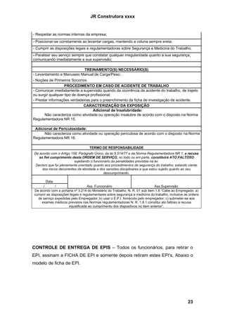 JR Construtora xxxx


- Respeitar as normas internas da empresa;
- Posicionar-se corretamente ao levantar cargas, mantendo a coluna sempre ereta;
- Cumprir as disposições legais e regulamentadoras sobre Segurança e Medicina do Trabalho;
- Paralisar seu serviço sempre que constatar qualquer irregularidade quanto a sua segurança,
comunicando imediatamente a sua supervisão;

                           TREINAMENTO(S) NECESSÁRIO(S)
- Levantamento e Manuseio Manual de Carga/Peso;
- Noções de Primeiros Socorros.
                   PROCEDIMENTO EM CASO DE ACIDENTE DE TRABALHO
- Comunicar imediatamente a supervisão quando da ocorrência de acidente do trabalho, de trajeto
ou surgir qualquer tipo de doença profissional;
- Prestar informações verdadeiras para o preenchimento da ficha de investigação de acidente.
                              CARACTERIZAÇÃO DA EXPOSIÇÃO
                                   Adicional de Insalubridade:
       Não caracteriza como atividade ou operação insalubre de acordo com o disposto na Norma
Regulamentadora NR 15.

 Adicional de Periculosidade:
      Não caracteriza como atividade ou operação periculosa de acordo com o disposto na Norma
Regulamentadora NR 16.

                                   TERMO DE RESPONSABILIDADE
De acordo com o Artigo 158, Parágrafo Único, da lei 6.514/77 e da Norma Regulamentadora NR 1, a recusa
   ao fiel cumprimento desta ORDEM DE SERVIÇO, no todo ou em parte, constituirá ATO FALTOSO
                          sujeitando o funcionário às penalidades previstas na lei.
 Declaro que fui plenamente orientado quanto aos procedimentos de segurança do trabalho, estando ciente
     dos riscos decorrentes da atividade e dos sansões disciplinares a que estou sujeito quanto ao seu
                                             descumprimento.

       Data
     /        /                    Ass. Funcionário                           Ass.Supervisão
De acordo com a portaria nº 3.214 do Ministério do Trabalho, N. R. 01 sub item 1.8 “Cabe ao Empregado: a)
cumprir as disposições legais e regulamentares sobre segurança e medicina do trabalho, inclusive as ordens
  de serviço expedidas pelo Empregador; b) usar o E.P.I. fornecido pelo empregador; c) submeter-se aos
    exames médicos previstos nas Normas regulamentadoras N. R. 1.8.1 constitui ato faltoso a recusa
                      injustificada ao cumprimento dos dispositivos no item anterior”.




CONTROLE DE ENTREGA DE EPIS – Todos os funcionários, para retirar o
EPI, assinam a FICHA DE EPI e somente depois retiram estes EPI's, Abaixo o
modelo de ficha de EPI.




                                                                                                  23
 