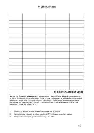 JR Construtora xxxx




                                                              OBS: ORIENTAÇÕES NO VERSO

Recebi da Empresa sua empresa , para meu uso obrigatório os EPI's (Equipamentos de
proteção Individual) constantes nesta ficha, o qual obrigo-me a utilizá - los corretamente
durante o tempo que permanecerem ao meu dispor, observando as medidas gerais de
disciplina e uso que integram a NR-06 - Equipamento de Proteção Individual - EPI's - da
portaria n.º 3.214 de 08/jun /1970.


1.   Usar o EPI Indicado apenas para as finalidades a que se destina.
2.   Somente iniciar o serviço se estiver usando os EPI's indicados na tarefa a realizar.
3.   Responsabilizar-se pela guarda e conservação dos EPI's.




                                                                                            25
 