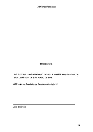 JR Construtora xxxx




                           Bibliografia



LEI 6.514 DE 22 DE DEZEMBRO DE 1977 E NORMA REGULADORA DA
PORTARIA 6.214 DE 8 DE JUNHO DE 1978.


NBR – Norma Brasileira de Regulamentação 5413




___________________________________________________________
Ass. Empresa




                                                              29
 