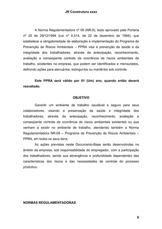 JR Construtora xxxx




        A Norma Regulamentadora nº 09 (NR-9), texto aprovado pela Portaria
nº 25 de 29/12/1994 (Lei nº 6.514, de 22 de dezembro de 1994), que
estabelece a obrigatoriedade de elaboração e implementação do Programa de
Prevenção de Riscos Ambientais – PPRA visa à prevenção da saúde e da
integridade dos trabalhadores, através da antecipação, reconhecimento,
avaliação e conseqüente controle da ocorrência de riscos ambientais de
trabalho, existentes na empresa, que podem ser identificados e mensurados,
definindo ações para atenuá-los, extingui-los ou mantê-los sob controle.


        Este PPRA será válido por 01 (Um) ano, quando então deverá
reavaliado.


                                   OBJETIVO

        Garantir um ambiente de trabalho saudável e seguro para seus
colaboradores,   visando   a    preservação     da   saúde   e   integridade    dos
trabalhadores,   através   da    antecipação,    reconhecimento,    avaliação    e
conseqüente controle da ocorrência de riscos ambientais existentes ou que
venham a existir no ambiente de trabalho, atendendo também a Norma
Regulamentadora NR-09 – Programa de Prevenção de Riscos Ambientais –
PPRA, em todos os seus itens.
        As ações previstas neste Documento-Base serão desenvolvidas no
âmbito da empresa, sob responsabilidade do empregador, com a participação
dos trabalhadores, sendo sua abrangência e profundidade dependentes das
características dos riscos e das necessidades de controle do processo
produtivo.




NORMAS REGULAMENTADORAS



                                                                                 6
 