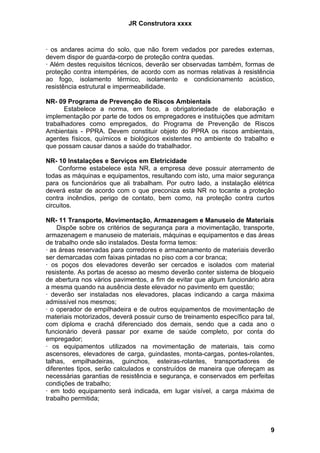 JR Construtora xxxx



· os andares acima do solo, que não forem vedados por paredes externas,
devem dispor de guarda-corpo de proteção contra quedas.
· Além destes requisitos técnicos, deverão ser observadas também, formas de
proteção contra intempéries, de acordo com as normas relativas à resistência
ao fogo, isolamento térmico, isolamento e condicionamento acústico,
resistência estrutural e impermeabilidade.

NR- 09 Programa de Prevenção de Riscos Ambientais
       Estabelece a norma, em foco, a obrigatoriedade de elaboração e
implementação por parte de todos os empregadores e instituições que admitam
trabalhadores como empregados, do Programa de Prevenção de Riscos
Ambientais - PPRA. Devem constituir objeto do PPRA os riscos ambientais,
agentes físicos, químicos e biológicos existentes no ambiente do trabalho e
que possam causar danos a saúde do trabalhador.

NR- 10 Instalações e Serviços em Eletricidade
     Conforme estabelece esta NR, a empresa deve possuir aterramento de
todas as máquinas e equipamentos, resultando com isto, uma maior segurança
para os funcionários que ali trabalham. Por outro lado, a instalação elétrica
deverá estar de acordo com o que preconiza esta NR no tocante a proteção
contra incêndios, perigo de contato, bem como, na proteção contra curtos
circuitos.

NR- 11 Transporte, Movimentação, Armazenagem e Manuseio de Materiais
    Dispõe sobre os critérios de segurança para a movimentação, transporte,
armazenagem e manuseio de materiais, máquinas e equipamentos e das áreas
de trabalho onde são instalados. Desta forma temos:
· as áreas reservadas para corredores e armazenamento de materiais deverão
ser demarcadas com faixas pintadas no piso com a cor branca;
· os poços dos elevadores deverão ser cercados e isolados com material
resistente. As portas de acesso ao mesmo deverão conter sistema de bloqueio
de abertura nos vários pavimentos, a fim de evitar que algum funcionário abra
a mesma quando na ausência deste elevador no pavimento em questão;
· deverão ser instaladas nos elevadores, placas indicando a carga máxima
admissível nos mesmos;
· o operador de empilhadeira e de outros equipamentos de movimentação de
materiais motorizados, deverá possuir curso de treinamento específico para tal,
com diploma e crachá diferenciado dos demais, sendo que a cada ano o
funcionário deverá passar por exame de saúde completo, por conta do
empregador;
· os equipamentos utilizados na movimentação de materiais, tais como
ascensores, elevadores de carga, guindastes, monta-cargas, pontes-rolantes,
talhas, empilhadeiras, guinchos, esteiras-rolantes, transportadores de
diferentes tipos, serão calculados e construídos de maneira que ofereçam as
necessárias garantias de resistência e segurança, e conservados em perfeitas
condições de trabalho;
· em todo equipamento será indicada, em lugar visível, a carga máxima de
trabalho permitida;



                                                                             9
 