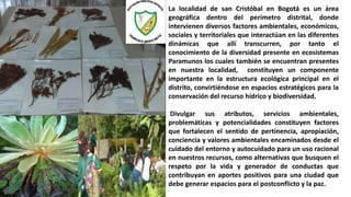 La localidad de san Cristóbal en Bogotá es un área
geográfica dentro del perímetro distrital, donde
intervienen diversos factores ambientales, económicos,
sociales y territoriales que interactúan en las diferentes
dinámicas que allí transcurren, por tanto el
conocimiento de la diversidad presente en ecosistemas
Paramunos los cuales también se encuentran presentes
en nuestra localidad, constituyen un componente
importante en la estructura ecológica principal en el
distrito, convirtiéndose en espacios estratégicos para la
conservación del recurso hídrico y biodiversidad.
Divulgar sus atributos, servicios ambientales,
problemáticas y potencialidades constituyen factores
que fortalecen el sentido de pertinencia, apropiación,
conciencia y valores ambientales encaminados desde el
cuidado del entorno y autocuidado para un uso racional
en nuestros recursos, como alternativas que busquen el
respeto por la vida y generador de conductas que
contribuyan en aportes positivos para una ciudad que
debe generar espacios para el postconflicto y la paz.
 