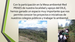 Con la participación en la Mesa ambiental-Red
PRAES de nuestra localidad y apoyo del DILE,
hemos ganado un espacio muy importante que nos
permite conocer los proyectos e iniciativas de
nuestros colegios públicos y trabajar lo ambiental.
 