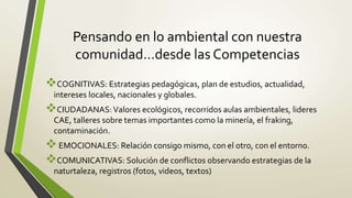 Pensando en lo ambiental con nuestra
comunidad…desde las Competencias
COGNITIVAS: Estrategias pedagógicas, plan de estudios, actualidad,
intereses locales, nacionales y globales.
CIUDADANAS:Valores ecológicos, recorridos aulas ambientales, lideres
CAE, talleres sobre temas importantes como la minería, el fraking,
contaminación.
EMOCIONALES: Relación consigo mismo, con el otro, con el entorno.
COMUNICATIVAS: Solución de conflictos observando estrategias de la
naturtaleza, registros (fotos, videos, textos)
 
