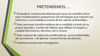 PRETENDEMOS….
Empoderar nuestros estudiantes para que con sentido critico
sean multiplicadores propositivos de estrategias que mejoren sus
entornos y comunidades a través de los valores ambientales.
Sean personas transformadoras de su realidad a través de su
propio ejemplo y cambio de hábitos que reflejen el respeto y
cuidado del entorno, del otro y de si mismo.
Sean capaces de captar las problemáticas: socio ambientales,
de convivencia y de aportar nuevas formas de solución.
Orientar procesos de investigación.
 