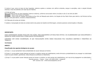 O motivo é que, como se trata de área hospitalar, estamos sujeitos a contatos com pérfuro-cortantes, sangue e secreções, onde o calçado fechado
ameniza o risco de acidentes com esse tipo de material.

c) O Ato de Fumar.
Não é permitido fumar em área hospitalar (interna e externa), conforme comunicado interno circulado no dia 31 de Julho de 2009.
INTERNA – Dentro dos Postos de Trabalho.
EXTERNA – Área Limite do Hospital (Do portão da Rua Júlio de Mesquita para dentro, da Calçada da Rua Padre Vieira para dentro e da Portaria da Rua
Barreto Leme para dentro, inclusive o Estacionamento).

d) O Manuseio de Lentes de Contato.

É vedada a manipulação de lentes de contato dentro dos postos de trabalho de Enfermagem, evitando possíveis contaminações e infecções.




IMPORTANTE:

CADA COORDENAÇÃO DEVERÁ FISCALIZAR TAIS AÇÕES, PARA ADQUIRIRMOS UM RESULTADO EFETIVO. OS COLABORADORES QUE DESCUMPRIREM A
NORMATIVA SERÃO ADVERTIDOS E PENALIZADOS POSTERIORMENTE.

CONTAMOS COM VOSSA COLABORAÇÃO, JÁ QUE FISCALIZAÇÕES ESTÃO SENDO REALIZADAS PELA VIGILÂNCIA SANITÁRIA E MINISTÉRIO DO
TRABALHO.

12) Anexos

ANEXO I

Classificação dos agentes biológicos em grupos

a) Grupo 1: os que apresentam baixa probabilidade de causar doenças ao homem;

b) Grupo 2: os que podem causar doenças ao homem e constituir perigo aos trabalhadores, sendo diminuta a probabilidade de se propagar na coletividade
e para as quais existem, geralmente, meios eficazes de profilaxia ou tratamento;

c) Grupo 3: os que podem causar doenças graves ao homem e constituir um sério perigo aos trabalhadores, com risco de se propagarem na coletividade e
                                         Avenida xxxxxxx, – Centro – Fone: (19) XXXX-XXXX - Cidade/SP                                              11
                                               CEP: xxxxxxx-142 – email:sxxxxxx@yahoo.com.br
 