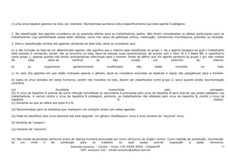 c) uma única espécie aparece na lista, por exemplo: Rochalimaea quintana indica especificamente que este agente é patógeno.


2. Na classificação dos agentes considerou-se os possíveis efeitos para os trabalhadores sadios. Não foram considerados os efeitos particulares para os
trabalhadores cuja sensibilidade possa estar afetada, como nos casos de patologia prévia, medicação, transtornos imunológicos, gravidez ou lactação.

3. Para a classificação correta dos agentes utilizando-se esta lista, deve-se considerar que:

a) a não inclusão na lista de um determinado agente, não significa que o mesmo seja classificado no grupo 1. Se o agente biológico ao qual o trabalhador
está exposto é conhecido, porém não se encontra na lista, deve-se estudar suas características, de acordo com o item 32.2.2 desta NR, e classificá-lo
como grupo 1, apenas quando não tenha características infecciosas para o homem. Antes de definir que um agente pertence ao grupo 1 por não constar
da          lista,          deve-se        verificar        se           não        consta           um           sinônimo          do           mesmo.

b)          os          organismos            geneticamente            modificados              não       estão          incluídos     na          lista.

c) no caso dos agentes em que estão indicados apenas o gênero, deve-se considerar excluídas as espécies e cepas não patogênicas para o homem.

d) todos os vírus isolados em seres humanos, porém não incluídos na lista, devem ser classificados como grupo 2, salvo quando exista recomendação
contrária.

(a)                              Encefalite                           transmitida                            pelo                             carrapato.
(b) O virus da hepatitis D precisa de outra infecção simultânea ou secundaria à provocada pelo virus da hepatitis B para exercer seu poder patógeno nos
trabalhadores. A vacina contra o virus da hepatitis B protegerá, portanto, os trabalhadores não afetados pelo virus da hepatitis B, contra o virus da
hepatitis                                                                   D                                                                   (Delta).
(c) Somente ao que se refere aos tipos A e B.

(d) Recomendado para os trabalhos que impliquem um contacto direto com estes agentes.

(e) Pode-se identificar dois virus distintos sob este epígrafe: um gênero «buffalopox» virus e uma variante de "vaccinia" virus.

(f) Variante de "cowpox".

(g) Variante de "vaccinia".


(h) Não existe atualmente nenhuma prova de doença humana provocada por outro retrovirus de origem símico. Como medida de prevenção, recomenda-
se    um      nível   3    de   contenção     para   os    trabalho    no     qual     possa    ocorrer    exposição   a    estes     retrovirus.
                                            Avenida xxxxxxx, – Centro – Fone: (19) XXXX-XXXX - Cidade/SP                                              13
                                                  CEP: xxxxxxx-142 – email:sxxxxxx@yahoo.com.br
 
