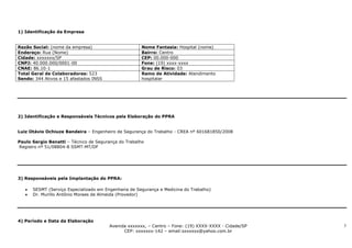 1) Identificação da Empresa


Razão Social: (nome da empresa)                       Nome Fantasia: Hospital (nome)
Endereço: Rua (Nome)                                  Bairro: Centro
Cidade: xxxxxxx/SP                                    CEP: 00.000-000
CNPJ: 40.000.000/0001-00                              Fone: (19) xxxx-xxxx
CNAE: 86.10-1                                         Grau de Risco: 03
Total Geral de Colaboradores: 523                     Ramo de Atividade: Atendimento
Sendo: 344 Ativos e 15 afastados INSS                 hospitalar




2) Identificação e Responsáveis Técnicos pela Elaboração do PPRA


Luiz Otávio Ochiuze Bandeira – Engenheiro de Segurança do Trabalho - CREA nº 601681850/2008

Paulo Sergio Benatti – Técnico de Segurança do Trabalho
Registro nº 51/08804-8 SSMT-MT/DF




3) Responsáveis pela Implantação do PPRA:

      SESMT (Serviço Especializado em Engenharia de Segurança e Medicina do Trabalho)
      Dr. Murillo Antônio Moraes de Almeida (Provedor)




4) Período e Data da Elaboração
                                        Avenida xxxxxxx, – Centro – Fone: (19) XXXX-XXXX - Cidade/SP   3
                                              CEP: xxxxxxx-142 – email:sxxxxxx@yahoo.com.br
 