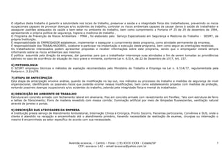 O objetivo deste trabalho é garantir a salubridade nos locais de trabalho, preservar a saúde e a integridade física dos trabalhadores, prevenindo os riscos
ocupacionais capazes de provocar doenças e/ou acidentes de trabalho, controlar os riscos ambientais capazes de causar danos à saúde do trabalhador e
assegurar padrões adequados de saúde e bem estar no ambiente de trabalho, bem como cumprimento a Portaria nº 25 de 29 de dezembro de 1994,
apresentando a própria política de segurança, higiene e medicina do trabalho .
O Programa de Prevenção de Riscos Ambientais - PPRA , foi elaborado pelo Serviço Especializado em Segurança e Medicina do Trabalho - SESMT, da
própria Instituição.
É responsabilidade do EMPREGADOR estabelecer, implementar e assegurar o cumprimento deste programa, como atividade permanente da empresa.
É responsabilidade dos TRABALHADORES, colaborar e participar na implantação e execução deste programa, bem como seguir as orientações recebidas.
Os trabalhadores interessados podem apresentar propostas e receber informações sobre este programa, sendo que o empregador estará sempre
informando sobre os riscos ambientais aos mesmos.
É política assumida pela direção da empresa, dar garantias para que o trabalhador interrompa suas atividades a fim de serem tomadas as providências
cabíveis no caso de ocorrência de situação de risco grave e iminente, conforme Lei n. 6.514, de 22 de Dezembro de 1977, Art. 157.

6) METODOLOGIA
O SESMT empregou técnicas e métodos de avaliação recomendados pelo Ministério do Trabalho e Emprego na Lei n. 6.514/77, regulamentada pela
Portaria n. 3.214/78.

7) ETAPA DE ANTECIPAÇÃO
Esta etapa de antecipação envolve análise, quando da modificação no lay-out, nos métodos ou processos de trabalho e medidas de segurança de nível
organizacional, identificando os possíveis riscos que poderão ocorrer nessas modificações, bem como estabelecendo projetos com medidas de proteção,
evitando possíveis doenças ocupacionais e/ou acidentes do trabalho, zelando pela integridade física e mental do trabalhador.

8) DESCRIÇÃO DO AMBIENTE DE TRABALHO
Estrutura em concreto armado com fechamento lateral em alvenaria; Piso em concreto armado com revestimento em Paviflex; Teto com estrutura de ferro
e telhas de fibrocimento; Forro de madeira revestido com massa corrida; Iluminação artificial por meio de lâmpadas fluorescentes, ventilação natural
através de janelas e portas.

9) DESCRIÇÃO DAS ATIVIDADES DA EMPRESA
A Instituição presta serviço de Atendimento Ambulatorial, Internação Clínica e Cirúrgica, Pronto Socorro, Pacientes particulares, Convênios e SUS, onde o
cliente é atendido na recepção e encaminhado até o atendimento primário, havendo necessidade de realização de exames, cirurgias ou internação o
mesmo é encaminhado ao setor específico de acordo com sua necessidade.




                                           Avenida xxxxxxx, – Centro – Fone: (19) XXXX-XXXX - Cidade/SP                                                  5
                                                 CEP: xxxxxxx-142 – email:sxxxxxx@yahoo.com.br
 