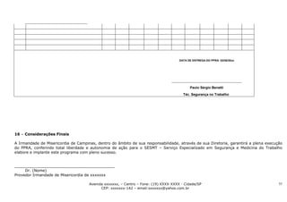 DATA DE ENTREGA DO PPRA: 02/08/20xx




                                                                                           Paulo Sérgio Benatti

                                                                                       Téc. Segurança no Trabalho




16 – Considerações Finais

A Irmandade de Misericordia de Campinas, dentro do âmbito de sua responsabilidade, através de sua Diretoria, garantirá a plena execução
do PPRA, conferindo total liberdade e autonomia de ação para o SESMT – Serviço Especializado em Segurança e Medicina do Trabalho
elabore e implante este programa com pleno sucesso.


__________________________________________
     Dr. (Nome)
Provedor Irmandade de Misericordia de xxxxxxx

                                     Avenida xxxxxxx, – Centro – Fone: (19) XXXX-XXXX - Cidade/SP                                    55
                                           CEP: xxxxxxx-142 – email:sxxxxxx@yahoo.com.br
 