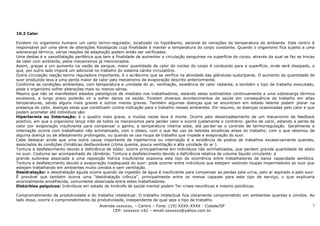 10.2 Calor

Existem no organismo humano um certo termo-regulador, localizado no hipotálamo, sensível às variações da temperatura do ambiente. Este centro é
responsável por uma série de alterações fisiológicas cuja finalidade é manter a temperatura do corpo constante. Quando o organismo fica sujeito a uma
sobrecarga térmica, várias reações de adaptação podem então ser verificadas.
Uma destas é a vasodilatação periférica que tem a finalidade de aumentar a circulação sanguínea na superfície do corpo, através da qual se faz as trocas
de calor com ambiente, pelos mecanismos já mencionados.
Assim, graças a um aumento na vazão de sangue, maior quantidade de calor do núcleo do corpo é conduzido para a superfície, onde será dissipado, o
que, por outro lado imporá um adicional no trabalho do sistema cárdio-circulatório.
Outra circulação reação termo reguladora importante, é o acréscimo que se verifica na atividade das glândulas sudoríparas. O aumento da quantidade de
suor produzido leva a uma perda maior de calor pelo mecanismo de evaporação descrito anteriormente.
Conforme as condições ambientais, com temperatura e umidade do ar, ventilação, existência de calor radiante, e também o tipo de trabalho executado,
pode o organismo sofrer alterações mais ou menos sérias.
Mesmo que não se manifestem estados patológicos de imediato nos trabalhadores, estando estes submetidos continuamente a uma sobrecarga térmica
excessiva, a longo prazo poderão vir a sofrer danos na saúde. Existem diversos acontecimentos de saúde em consequência do trabalho em altas
temperaturas, sendo alguns mais graves e outros menos graves. Também algumas doenças que se encontram em estado latente podem piorar na
presença do calor, doenças estas que constituem contra-indicação para o trabalho nesses ambientes. Em resumo, as doenças ocasionadas pelo calor e que
podem acometer até indivíduos são:
Hipertermia ou Internação: é o quadro mais grave, e muitas vezes leva à morte. Ocorre pelo desencadeamento de um mecanismo de feedback
positivo, em que o organismo lança mão de todos os mecanismos para perder calor e ocorre justamente o contrário: ganho de calor, estando a perda de
calor por evaporação insuficiente para compensar o ganho, a temperatura interna sobe, até perder-se o controle de termorregulação. Geralmente a
internação ocorre com trabalhador não aclimatizado, com o obeso, com o que faz uso de bebidas alcoólicas antes do trabalho, com o que retornou de
alguma doença ou de afastamento prolongado, ou quando se usa roupa de trabalho que impede a evaporação do suor.
Cabe destacar ainda que uma outra causa importante de hipertermia ou internação é a existência de postos de trabalhos excessivamente quentes,
associados às condições climáticas desfavoráveis (clima quente, pouca ventilação e alta umidade do ar ).
Tontura e desfalecimento devido a deficiência de sódio: ocorre principalmente em indivíduos não aclimatizados, que perdem grande quantidade de sódio
no suor. Costuma ser acompanhado de câimbras. Tontura e desfalecimento devido a deficiência relativa de volume líquido circulante: a
grande sudorese associada a uma reposição hídrica insuficiente ocasiona este tipo de ocorrência entre trabalhadores de baixa capacidade aeróbica.
Tontura e desfalecimento devido a evaporação inadequada do suor: pode ocorrer entre indivíduos que estejam vestindo roupas impermeáveis ao suor que
estejam trabalhando em ambientes muito úmidos e sem ventilação.
Desidratação: a desidratação aguda ocorre quando da ingestão de água é insuficiente para compensar as perdas pela urina, pelo ar aspirado e pelo suor.
É provável que também ocorra uma “desidratação crônica”, principalmente entre os menos capazes para este tipo de serviço, o que explicaria
anormalmente envelhecida, comumente observada entre estes trabalhadores.
Distúrbios psíquicos: Indivíduos em estado de limítrofe de saúde mental podem Ter crises neuróticas e mesmo psicóticas.

Comprometimento da produtividade e do trabalho intelectual: O trabalho intelectual fica claramente comprometido em ambientes quentes e úmidos. Ao
lado disso, ocorre o comprometimento da produtividade, independente de qual seja o tipo de trabalho.
                                         Avenida xxxxxxx, – Centro – Fone: (19) XXXX-XXXX - Cidade/SP                                           7
                                                CEP: xxxxxxx-142 – email:sxxxxxx@yahoo.com.br
 
