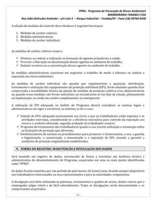 PPRA - Programa de Prevenção de Riscos Ambientais
MARMORARIA TARABAI LTDA
Rua João Deltrudes Andrade – s/n Lote 5 – Parque Industrial – Tarabai/SP – Fone (18) 99760-9548
- 11 -
A adoção de medidas de controle deve obedecer à seguinte hierarquia:
1. Medidas de caráter coletivo;
2. Medidas administrativas;
3. Medidas de caráter individual;
As medidas de caráter coletivo visam a:
 Eliminar ou reduzir a utilização ou formação de agentes prejudiciais à saúde;
 Prevenir a liberação ou disseminação desses agentes no ambiente de trabalho;
 Reduzir os níveis ou a concentração desses agentes no ambiente de trabalho.
As medidas administrativas consistem em organizar o trabalho de modo a eliminar ou reduzir a
exposição aos riscos ambientais.
As medidas de caráter individual são aquelas que regulamentam a aquisição, distribuição,
treinamento e utilização dos equipamentos de proteção individual (EPI). Serão adotadas quando ficar
comprovada a inviabilidade técnica da adoção de medidas de proteção coletiva e/ou administrativas
ou quando essas medidas não forem suficientes ou encontrarem-se em fase de estudo, planejamento
ou implantação, ou ainda em caráter complementar ou emergencial.
A utilização de EPI adequado no âmbito do Programa deverá considerar as normas legais e
administrativas em vigor e envolverá, no mínimo, se for o caso:
 Seleção de EPIs adequado tecnicamente aos riscos a que os trabalhadores estão expostos e às
atividades exercidas, considerando-se a eficiência necessária para controle da exposição aos
riscos e o conforto oferecido, segundo avaliação do trabalhador usuário;
 Programa de treinamento dos trabalhadores quanto a sua correta utilização e orientação sobre
as limitações de proteção que oferecem;
 Estabelecimento de normas ou procedimentos para promover o fornecimento, o uso, a guarda,
a higienização, a conservação, a manutenção e a reposição de EPI, visando a garantir a
condições de proteção originalmente estabelecidas.
9. FORMA DO REGISTRO, MANUTENÇÃO E DIVULGAÇÃO DOS DADOS
Será mantido um registro de dados, estruturado de forma a constituir um histórico técnico e
administrativo do desenvolvimento do Programa, arquivados em uma ou mais pastas identificadas
como “PPRA”.
Os dados ficarão mantidos por um período de pelo menos 20 (vinte) anos, ficando sempre disponíveis
aos trabalhadores interessados ou seus representantes e para as autoridades competentes.
A divulgação será feita utilizando-se palestras, treinamentos e quadro de avisos, dentre outros que o
empregador julgar viável e de fácil entendimento. Todas as divulgações serão documentadas e os
comprovantes arquivados.
 