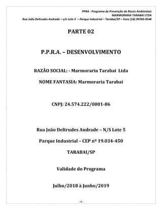 PPRA - Programa de Prevenção de Riscos Ambientais
MARMORARIA TARABAI LTDA
Rua João Deltrudes Andrade – s/n Lote 5 – Parque Industrial – Tarabai/SP – Fone (18) 99760-9548
- 14 -
PARTE 02
P.P.R.A. – DESENVOLVIMENTO
RAZÃO SOCIAL: - Marmoraria Tarabai Ltda
NOME FANTASIA: Marmoraria Tarabai
CNPJ: 24.574.222/0001-86
Rua João Deltrudes Andrade – N/S Lote 5
Parque Industrial – CEP nº 19.034-450
TARABAI/SP
Validade do Programa
Julho/2018 à Junho/2019
 