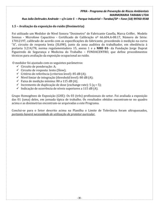 PPRA - Programa de Prevenção de Riscos Ambientais
MARMORARIA TARABAI LTDA
Rua João Deltrudes Andrade – s/n Lote 5 – Parque Industrial – Tarabai/SP – Fone (18) 99760-9548
- 36 -
1.5 – Avaliação da exposição do ruído (Dosimetria)
Foi utilizado um Medidor de Nível Sonora “Dosimetro” de Fabricante Casella, Marca Criffer, Modelo
Sonnus - Microfone Capacitivo - Certificado de Calibração nº 66.604.A-08.17, Número de Série:
17012197, calibrado de acordo com as especificações do fabricante, procedendo à medição na curva
“A”, circuito de resposta lenta (SLOW), junto da zona auditiva do trabalhador, em obediência à
portaria 3.214/78, norma regulamentadora 15, anexo 1 e a NHO 01- da Fundação Jorge Duprat
Figueiredo de Segurança e Medicina do Trabalho – FUNDACENTRO, que define procedimentos
técnicos para avaliação da exposição ocupacional ao ruído.
O medidor foi ajustado com os seguintes parâmetros:
 Circuito de ponderação: A;
 Circuito de resposta: lento (Slow);
 Critério de referência (criterion level): 85 dB (A);
 Nível limiar de integração (threshold level): 80 dB (A);
 Faixa de medição mínima: 80 a 115 dB (A);
 Incremento de duplicação de dose (exchange rate): 5 (q = 5);
 Indicação de ocorrência de níveis superiores a 115 dB (A).
Grupo Homogêneo de Exposição (GHE): Os 03 (três) profissionais do setor. Foi avaliada a exposição
das 01 (uma) deles, em jornada típica de trabalho. Os resultados obtidos encontram-se no quadro
acima e as dosimetrias encontram-se arquivadas a este Programa.
Conclui-se para o Setor descrito acima na Planilha o Limite de Tolerância foram ultrapassados,
portanto haverá necessidade de utilização de protetor auricular.
 