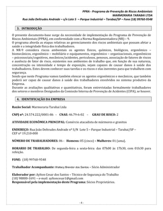 PPRA - Programa de Prevenção de Riscos Ambientais
MARMORARIA TARABAI LTDA
Rua João Deltrudes Andrade – s/n Lote 5 – Parque Industrial – Tarabai/SP – Fone (18) 99760-9548
- 4 -
3. INTRODUÇÃO
O presente documento-base surge da necessidade de implementação do Programa de Prevenção de
Riscos Ambientais (PPRA), em conformidade com a Norma Regulamentadora (NR) – 9.
O programa aborda as etapas relativas ao gerenciamento dos riscos ambientais que possam afetar a
saúde e a integridade física dos trabalhadores.
A NR-9 considera riscos ambientais os agentes físicos, químicos, biológicos, ergonômico –
biomecânicos, ergonômico – mobiliário e equipamentos, ergonômico – organizacionais, ergonômicos
– psicossociais/cognitivos, mecânicos/acidentes, periculosos, penosos, associação de fatores de riscos
e ausência de fator de risco, existentes nos ambientes de trabalho que, em função de sua natureza,
concentração ou intensidade e tempo de exposição, sejam capazes de causar danos à saúde dos
trabalhadores. Estes devem conhecer suas tarefas e os riscos e elas inerentes para que trabalhem com
segurança.
Sendo que neste Programa vamos também elencar os agentes ergonômicos e mecânicos, que também
poderá ser capaz de causar danos à saúde dos trabalhadores envolvidos no sistema produtivo da
Empresa.
Durante as avaliações qualitativas e quantitativas, foram entrevistadas formalmente trabalhadores
dos setores e membros Designados da Comissão Interna de Prevenção de Acidentes (CIPA), se houver.
4. IDENTIFICAÇÃO DA EMPRESA
Razão Social: Marmoraria Tarabai Ltda
CNPJ nº: 24.574.222/0001-86 - CNAE: 46.79-6-02 - GRAU DE RISCO: 2
ATIVIDADE ECONÔMICA PRINCIPAL: Comércio atacadista de mármores e granitos
ENDEREÇO: Rua João Deltrudes Andrade nº S/N Lote 5 – Parque Industrial – Tarabai/SP –
CEP nº 19.210-000
NÚMERO DE TRABALHADORES: 06 - Homens: 05 (cinco) – Mulheres: 01 (uma).
HORARIO DE TRABALHO: De segunda-feira a sexta-feira: das 07h00 às 17h30, com 01h30 para
refeição.
FONE: (18) 99760-9548
Trabalhador Acompanhante: Wallacy Brendor dos Santos – Sócio Administrador
Elaborador por: Aylton Cesar dos Santos – Técnico de Segurança do Trabalho
(18) 98800-1691 – e-mail: ayltoncesar1@gmail.com
Responsável pela implementação deste Programa: Sócios Proprietários.
 
