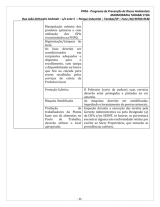 PPRA - Programa de Prevenção de Riscos Ambientais
MARMORARIA TARABAI LTDA
Rua João Deltrudes Andrade – s/n Lote 5 – Parque Industrial – Tarabai/SP – Fone (18) 99760-9548
- 40 -
Manipulação mínima dos
produtos químicos e com
utilização dos EPIs
recomendados na FISPQ.
Higienização/Limpeza do
local.
Os lixos deverão ser
acondicionados em
recipientes adequados e
dispostos para o
recolhimento, com tampa
e disponibilizado na lixeira
que fica na calçada para
serem recolhidos pelos
serviços de coleta da
Prefeitura local.
Proteção Coletiva O Policorte (corte de pedras) suas correias
deverão estar protegidas e pintadas na cor
amarela.
Maquita Umidificada As maquitas deverão ser umidificadas,
impedindo o levantamento de poeiras minerais.
Proibição de
trabalhadores da Planta
fazer uso de alimentos no
Posto de Trabalho,
deverão utilizar o local
apropriado.
Inspeção durante a execução das tarefas pela
Gerente Administrativa ou pelo Designado (a)
da CIPA e/ou SESMT, se houver, se porventura
encontrar alguma não conformidade relatar por
escrito ao Sócio Proprietário, que tomarão as
providências cabíveis.
 