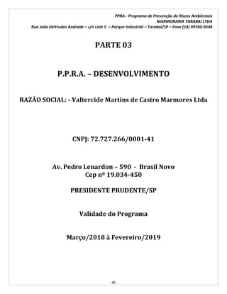 PPRA - Programa de Prevenção de Riscos Ambientais
MARMORARIA TARABAI LTDA
Rua João Deltrudes Andrade – s/n Lote 5 – Parque Industrial – Tarabai/SP – Fone (18) 99760-9548
- 46 -
PARTE 03
P.P.R.A. – DESENVOLVIMENTO
RAZÃO SOCIAL: - Valtercide Martins de Castro Marmores Ltda
CNPJ: 72.727.266/0001-41
Av. Pedro Lenardon – 590 - Brasil Novo
Cep nº 19.034-450
PRESIDENTE PRUDENTE/SP
Validade do Programa
Março/2018 à Fevereiro/2019
 