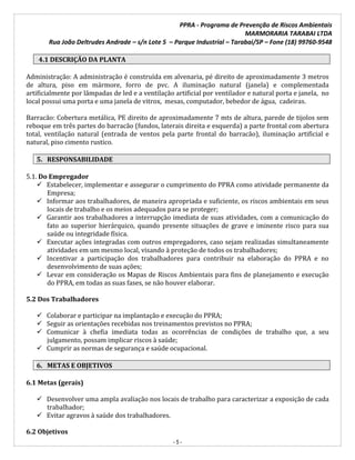 PPRA - Programa de Prevenção de Riscos Ambientais
MARMORARIA TARABAI LTDA
Rua João Deltrudes Andrade – s/n Lote 5 – Parque Industrial – Tarabai/SP – Fone (18) 99760-9548
- 5 -
4.1 DESCRIÇÃO DA PLANTA
Administração: A administração é construída em alvenaria, pé direito de aproximadamente 3 metros
de altura, piso em mármore, forro de pvc. A iluminação natural (janela) e complementada
artificialmente por lâmpadas de led e a ventilação artificial por ventilador e natural porta e janela, no
local possui uma porta e uma janela de vitrox, mesas, computador, bebedor de água, cadeiras.
Barracão: Cobertura metálica, PE direito de aproximadamente 7 mts de altura, parede de tijolos sem
reboque em três partes do barracão (fundos, laterais direita e esquerda) a parte frontal com abertura
total, ventilação natural (entrada de ventos pela parte frontal do barracão), iluminação artificial e
natural, piso cimento rustico.
5. RESPONSABILIDADE
5.1. Do Empregador
 Estabelecer, implementar e assegurar o cumprimento do PPRA como atividade permanente da
Empresa;
 Informar aos trabalhadores, de maneira apropriada e suficiente, os riscos ambientais em seus
locais de trabalho e os meios adequados para se proteger;
 Garantir aos trabalhadores a interrupção imediata de suas atividades, com a comunicação do
fato ao superior hierárquico, quando presente situações de grave e iminente risco para sua
saúde ou integridade física.
 Executar ações integradas com outros empregadores, caso sejam realizadas simultaneamente
atividades em um mesmo local, visando à proteção de todos os trabalhadores;
 Incentivar a participação dos trabalhadores para contribuir na elaboração do PPRA e no
desenvolvimento de suas ações;
 Levar em consideração os Mapas de Riscos Ambientais para fins de planejamento e execução
do PPRA, em todas as suas fases, se não houver elaborar.
5.2 Dos Trabalhadores
 Colaborar e participar na implantação e execução do PPRA;
 Seguir as orientações recebidas nos treinamentos previstos no PPRA;
 Comunicar à chefia imediata todas as ocorrências de condições de trabalho que, a seu
julgamento, possam implicar riscos à saúde;
 Cumprir as normas de segurança e saúde ocupacional.
6. METAS E OBJETIVOS
6.1 Metas (gerais)
 Desenvolver uma ampla avaliação nos locais de trabalho para caracterizar a exposição de cada
trabalhador;
 Evitar agravos à saúde dos trabalhadores.
6.2 Objetivos
 