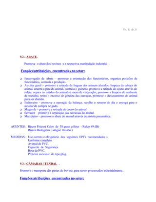 Fls. 11 de 31
9.2.- ABATE.
Promove o abate dos bovinos e a respectiva manipulação industrial .
Funções/atribuições encontradas no setor:
 Encarregado de Abate – promove a orientação dos funcionários, organiza posições de
funcionários, controla a produção.
 Auxiliar geral – promove a retirada de línguas dos animais abatidos, limpeza da cabaça do
animal, amarra a pata do animal, controla o guincho, promove a retirada de couro através do
rolete, separa os miúdos do animal na mesa de visceração, promove a limpeza do ambiente
de trabalho, retira o excesso de gordura das carcaças, promove o deslocamento do animal
para ser abatido.
 Balanceiro – promove a operação da balança, recolhe o resumo do dia e entrega para o
auxiliar de compra de gado.
 Magarefe – promove a retirada de couro do animal
 Serrador – promove a separação das carcassas do animal.
 Marreteiro – promove o abate do animal através de pistola pneumática.
AGENTES: Riscos Físicos( Calor de 38 graus célsius - Ruído 89 dB)
Riscos Biológicos ( sangue bovino )
MEDIDAS: Uso correto e obrigatório dos seguintes EPI’s recomendados :-
Uniforme completo
Avental de PVC.
Capacete de Segurança.
Bota de PVC.
Protetor auricular do tipo plug.
9.3.- CÂMARAS / TENDAL .
Promove o transporte das partes do bovino, para serem processados industrialmente.
Funções/atribuições encontradas no setor:
 